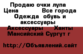 Продаю очки лупа › Цена ­ 2 500 - Все города Одежда, обувь и аксессуары » Аксессуары   . Ханты-Мансийский,Сургут г.